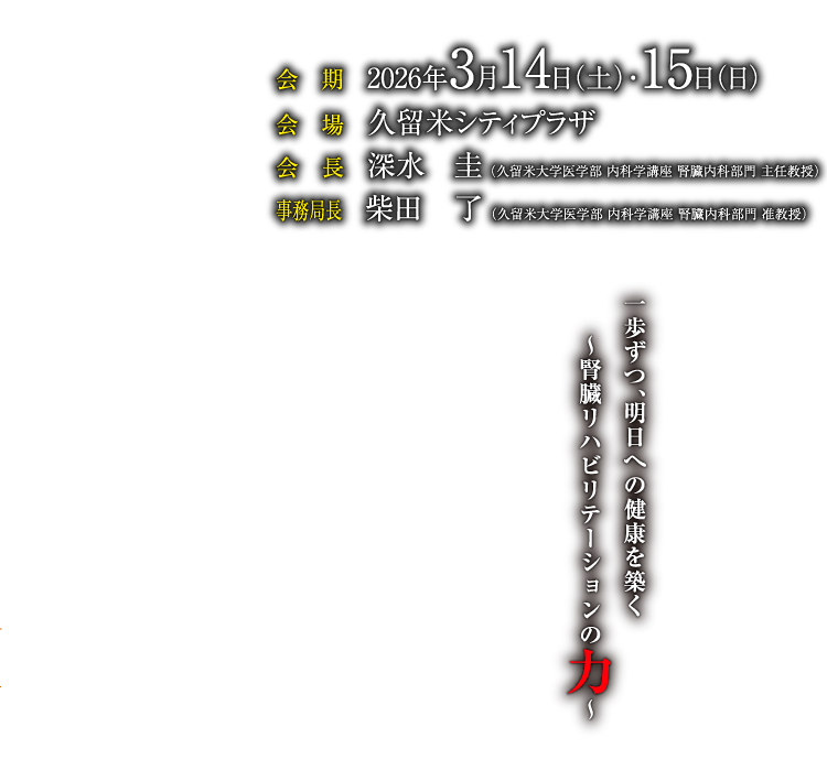 一歩ずつ、明日への健康を築く
～腎臓リハビリテーションの力～
会期：2026年3月14日（土）・15日（日）
会場：久留米シティプラザ
会長：深水　圭（久留米大学医学部 内科学講座 腎臓内科部門　主任教授）