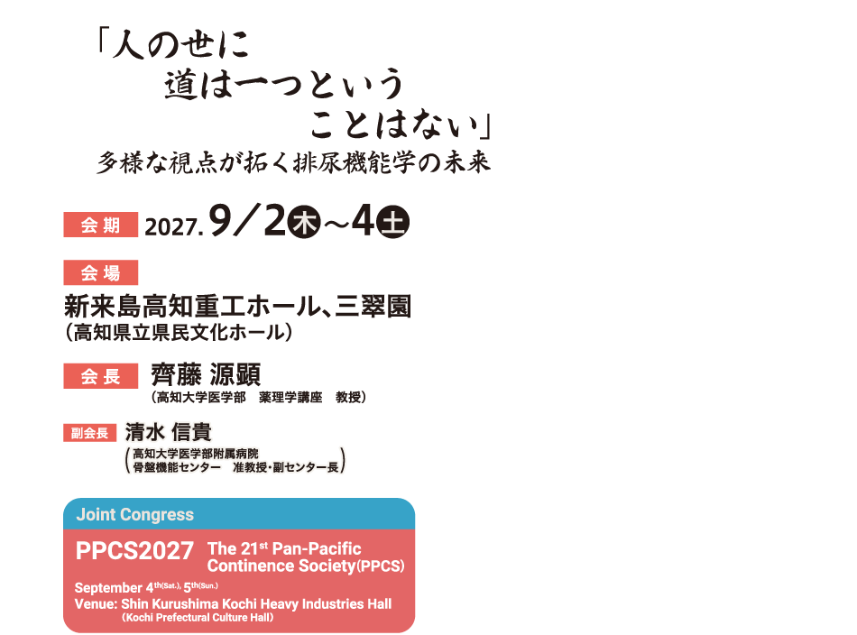 「人の世に道は一つということはない」
多様な視点が拓く排尿機能学の未来
会期：2027年9月2日（木）～4日（土）
会場：新来島高知重工ホール、三翠園（高知県立県民文化ホール）
会長：齊藤 源顕（高知大学医学部　薬理学講座　教授）
副会長：清水 信貴（高知大学医学部附属病院　骨盤機能センター　准教授・副センター長）
Joint Congress
PPCS2027
The 21st Pan-Pacific Continence Society(PPCS)
September 4th(Sat.), 5th(Sun.)
Venue: Shin Kurushima Kochi Heavy Industries Hall（Kochi Prefectural Culture Hall）
