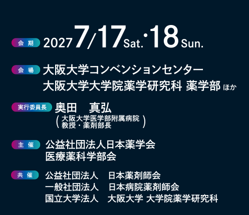  
会期：2027年7月17日（土）・18日（日）
会場：大阪大学コンベンションセンター
大阪大学大学院薬学研究科 薬学部 ほか
実行委員長：奥田　真弘（大阪大学医学部附属病院　教授・薬剤部長）
主催：公益社団法人日本薬学会医療薬科学部会
