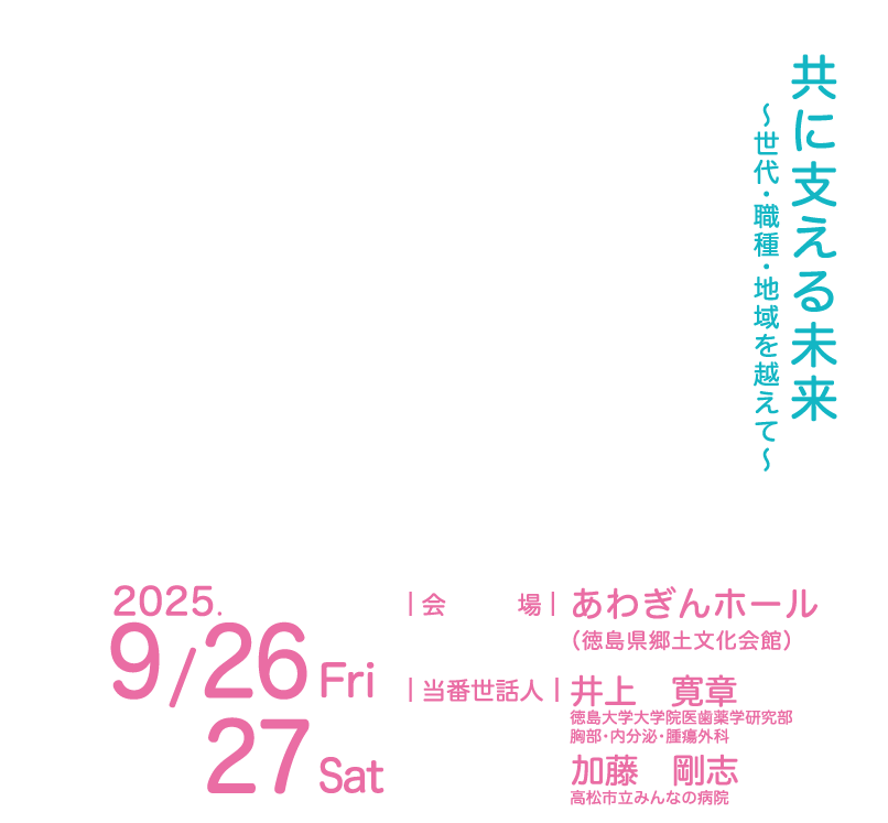 
共に支える未来
～世代・職種・地域を越えて～
会場：あわぎんホール
（徳島県郷土文化会館）
当番世話人：井上　寛章（徳島大学大学院医歯薬学研究部
胸部・内分泌・腫瘍外科）
加藤　剛志（高松市立みんなの病院）
会期：2025年9月26日（金）・27日（土）