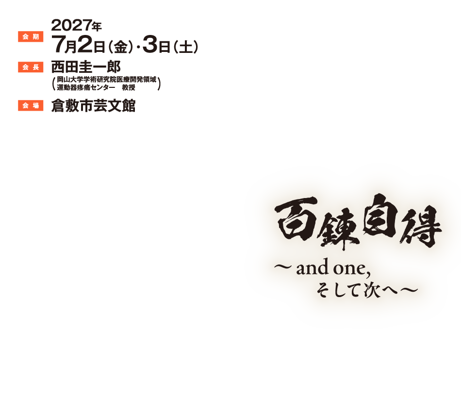 会期：2027年7月2日（金）・3日（土）
会長：西田　圭一郎（岡山大学学術研究院医療開発領域　運動器疼痛センター　教授）
会場：倉敷市芸文館

百錬自得
～and one,　そして次へ～
