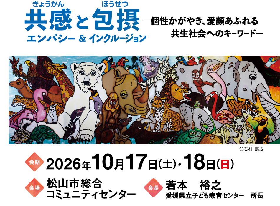 共感と包摂
エンパシー＆インクルージョン
―個性かがやき、愛顔あふれる
　　　共生社会へのキーワード―

会期：2026年10月17日（土）･18日（日）
会場：松山市総合コミュニティセンター
会長：若本　裕之 （愛媛県立子ども療育センター　所長）
