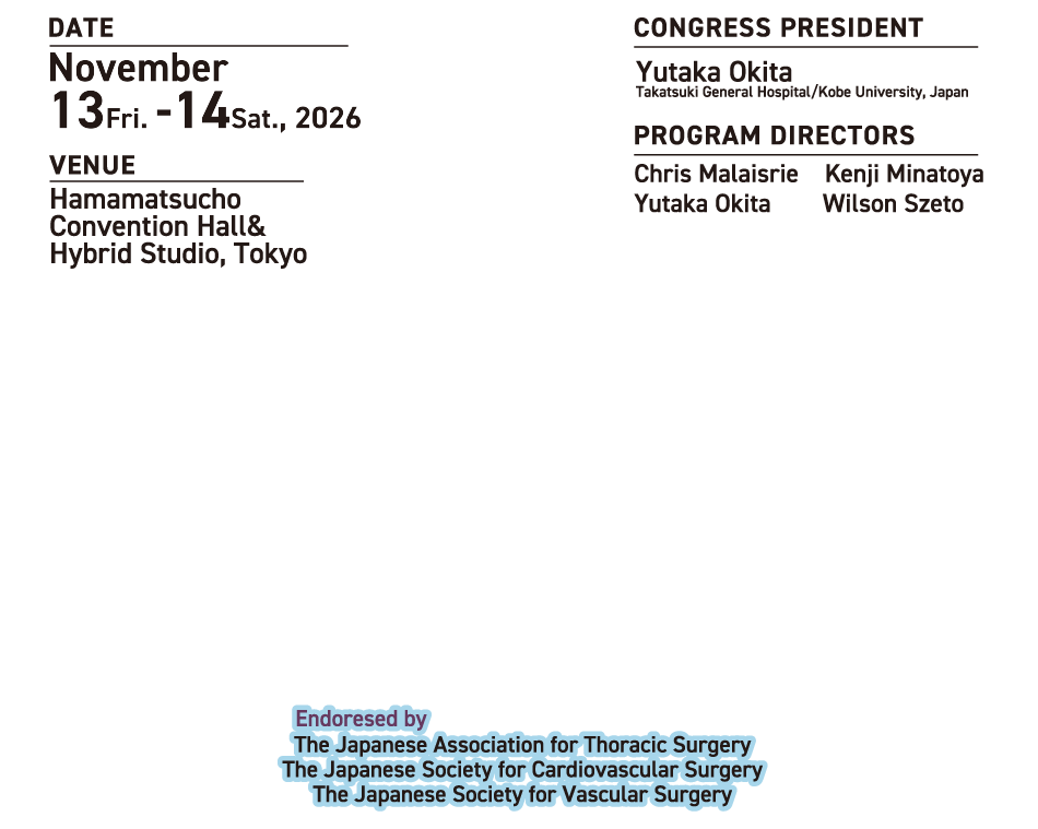 DATE　
November 13Fri. -14sat., 2026
VENUE 
Hamamatsucho Convention Hall& Hybrid Studio, Tokyo
CONGRESS PRESIDENT
Yutaka Okita
Takatsuki General Hospital/Kobe University, Japan
PROGRAM DIRECTORS
Chris Malaisrie　Kenji Minatoya
Yutaka Okita　　Wilson Szeto

Endoresed by
The Japanese Association for Thoracic Surgery
The Japanese Society for Cardiovascular Surgery
The Japanese Society for Vascular Surgery
