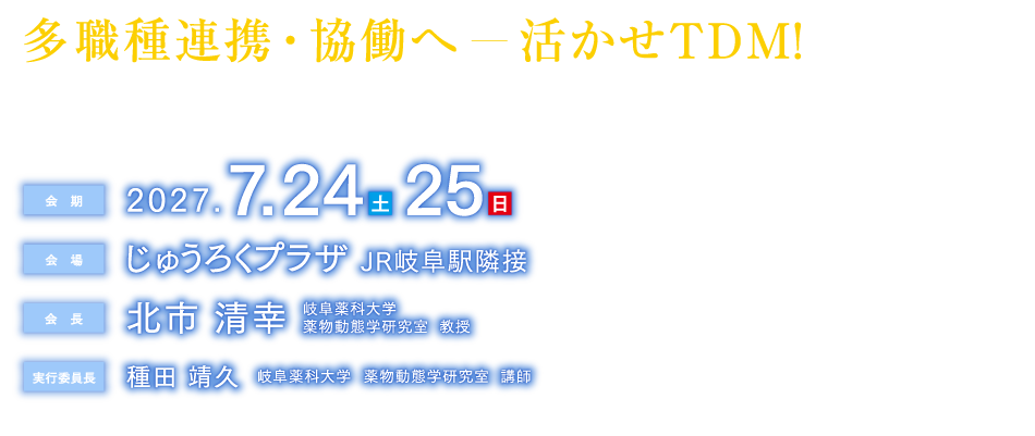 多職種連携・協働へ―活かせTDM
The 43rd Annual Meeting for The Japanese Society of Therapeutic Drug Monitoring

会期：2027年7月24日（土）・25日（日）
会場：じゅうろくプラザ　JR岐阜駅隣接
会長：北市　清幸（岐阜薬科大学薬物動態学研究室　教授）
実行委員長：種田　靖久（岐阜薬科大学　薬物動態学研究室　講師）
